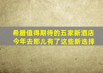 希腊值得期待的五家新酒店 今年去那儿有了这些新选择